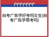 自考广告学好考吗女生(自考广告学易考吗)