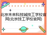 北京未来科技城技工学校官网(北京技工学校官网)