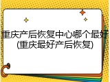 重庆产后恢复中心哪个最好(重庆最好产后恢复)