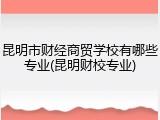 昆明市财经商贸学校有哪些专业(昆明财校专业)