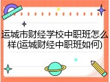 运城市财经学校中职班怎么样(运城财经中职班如何)