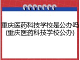 重庆医药科技学校是公办吗(重庆医药科技学校公办)