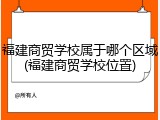 福建商贸学校属于哪个区域(福建商贸学校位置)