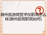 滁州旅游商贸学校职高怎么样(滁州旅商职高如何)