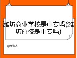 潍坊商业学校是中专吗(潍坊商校是中专吗)