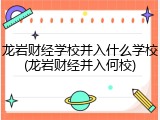 龙岩财经学校并入什么学校(龙岩财经并入何校)
