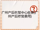 广州产后恢复中心收费(广州产后修复费用)