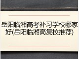 岳阳临湘高考补习学校哪家好(岳阳临湘高复校推荐)