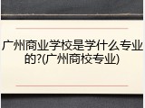 广州商业学校是学什么专业的?(广州商校专业)