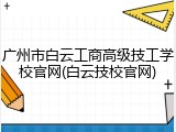 广州市白云工商高级技工学校官网(白云技校官网)