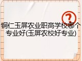 铜仁玉屏农业职高学校哪个专业好(玉屏农校好专业)