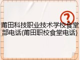 莆田科技职业技术学校食堂部电话(莆田职校食堂电话)