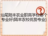 汕尾陆丰农业职高学校哪个专业好(陆丰农校优势专业)
