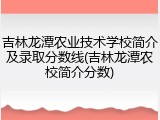 吉林龙潭农业技术学校简介及录取分数线(吉林龙潭农校简介分数)