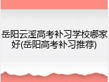 岳阳云溪高考补习学校哪家好(岳阳高考补习推荐)