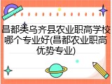 昌都类乌齐县农业职高学校哪个专业好(昌都农业职高优势专业)