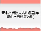 晋中产后修复培训哪里有(晋中产后修复培训)