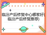 临汾产后修复中心哪家好(临汾产后修复推荐)