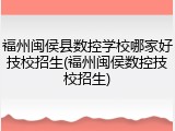 福州闽侯县数控学校哪家好技校招生(福州闽侯数控技校招生)