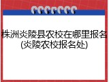 株洲炎陵县农校在哪里报名(炎陵农校报名处)