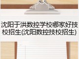 沈阳于洪数控学校哪家好技校招生(沈阳数控技校招生)