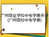 广州商业学校中专学费多少(广州商校中专学费)