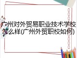 广州对外贸易职业技术学校怎么样(广州外贸职校如何)