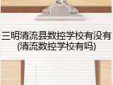 三明清流县数控学校有没有(清流数控学校有吗)