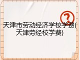 天津市劳动经济学校学费(天津劳经校学费)