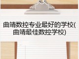 曲靖数控专业最好的学校(曲靖最佳数控学校)