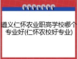 遵义仁怀农业职高学校哪个专业好(仁怀农校好专业)