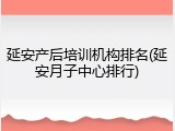 延安产后培训机构排名(延安月子中心排行)