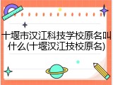 十堰市汉江科技学校原名叫什么(十堰汉江技校原名)