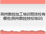 荆州数控加工培训班技校有哪些(荆州数控技校培训)