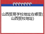 山西贸易学校地址在哪里(山西贸校地址)