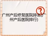 广州产后修复医院排名(广州产后医院排行)