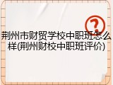 荆州市财贸学校中职班怎么样(荆州财校中职班评价)