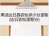 果洛达日县农校多少分录取(达日农校录取分)