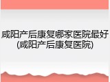 咸阳产后康复哪家医院最好(咸阳产后康复医院)