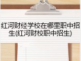 红河财经学校在哪里职中招生(红河财校职中招生)