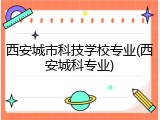 西安城市科技学校专业(西安城科专业)