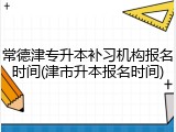 常德津专升本补习机构报名时间(津市升本报名时间)