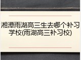 湘潭雨湖高三生去哪个补习学校(雨湖高三补习校)