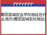 莆田荔城农业学校地址在什么地方(莆田荔城农校地址)