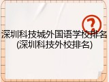 深圳科技城外国语学校排名(深圳科技外校排名)