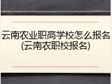 云南农业职高学校怎么报名(云南农职校报名)