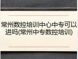 常州数控培训中心中专可以进吗(常州中专数控培训)