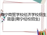 南宁商贸学校经济学校招生简章(南宁经校招生)