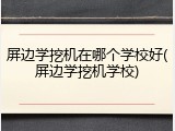屏边学挖机在哪个学校好(屏边学挖机学校)