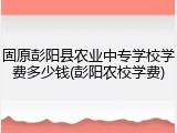 固原彭阳县农业中专学校学费多少钱(彭阳农校学费)